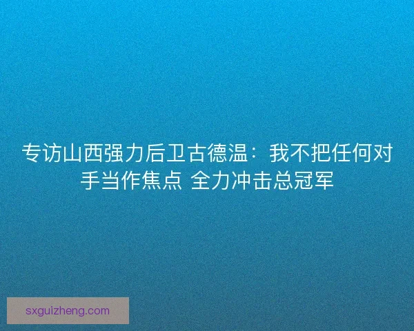 专访山西强力后卫古德温：我不把任何对手当作焦点 全力冲击总冠军