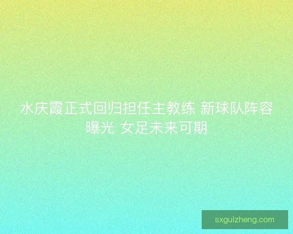 水庆霞正式回归担任主教练 新球队阵容曝光 女足未来可期 水庆霞正式回归担任主教练 新球队阵容曝光 女足未来可期