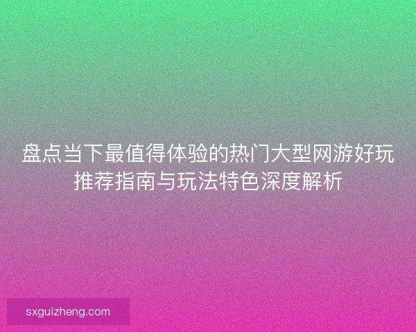盘点当下最值得体验的热门大型网游好玩推荐指南与玩法特色深度解析 盘点当下最值得体验的热门大型网游好玩推荐指南与玩法特色深度解析
