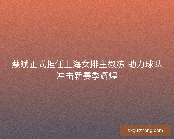 蔡斌正式担任上海女排主教练 助力球队冲击新赛季辉煌