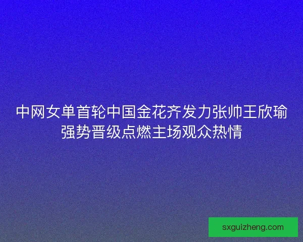 中网女单首轮中国金花齐发力张帅王欣瑜强势晋级点燃主场观众热情