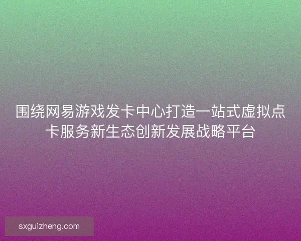 围绕网易游戏发卡中心打造一站式虚拟点卡服务新生态创新发展战略平台