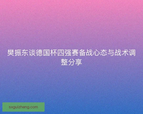 樊振东谈德国杯四强赛备战心态与战术调整分享 樊振东谈德国杯四强赛备战心态与战术调整分享