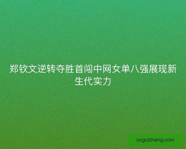 郑钦文逆转夺胜首闯中网女单八强展现新生代实力
