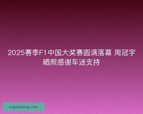 2025赛季F1中国大奖赛圆满落幕 周冠宇晒照感谢车迷支持 2025赛季F1中国大奖赛圆满落幕 周冠宇晒照感谢车迷支持