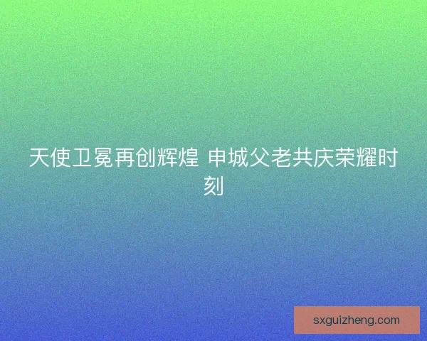 天使卫冕再创辉煌 申城父老共庆荣耀时刻