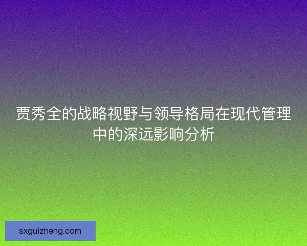 贾秀全的战略视野与领导格局在现代管理中的深远影响分析