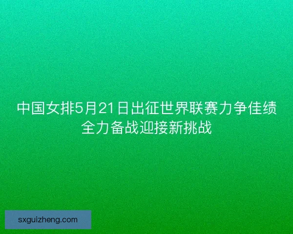 中国女排5月21日出征世界联赛力争佳绩全力备战迎接新挑战