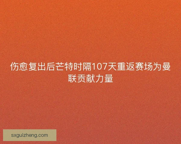 伤愈复出后芒特时隔107天重返赛场为曼联贡献力量 伤愈复出后芒特时隔107天重返赛场为曼联贡献力量