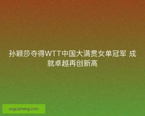 孙颖莎夺得WTT中国大满贯女单冠军 成就卓越再创新高