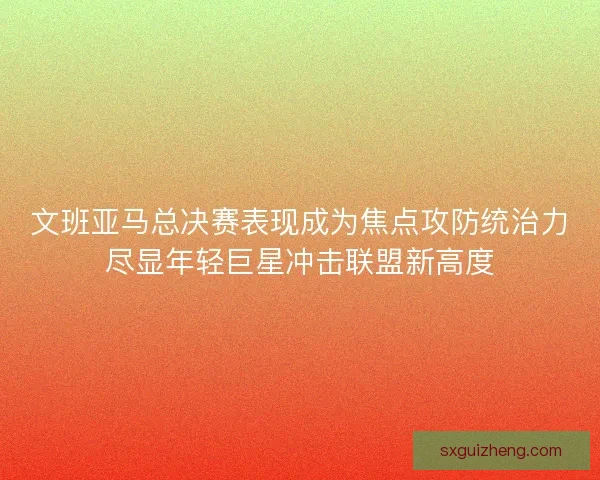 文班亚马总决赛表现成为焦点攻防统治力尽显年轻巨星冲击联盟新高度 文班亚马总决赛表现成为焦点攻防统治力尽显年轻巨星冲击联盟新高度