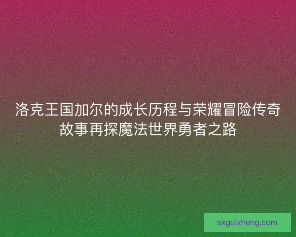 洛克王国加尔的成长历程与荣耀冒险传奇故事再探魔法世界勇者之路