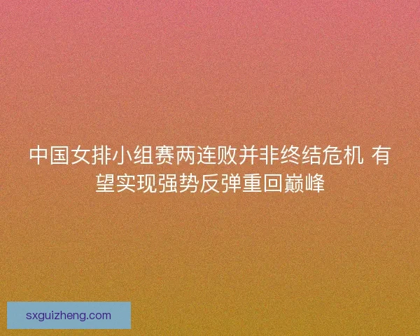 中国女排小组赛两连败并非终结危机 有望实现强势反弹重回巅峰