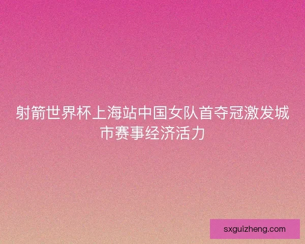 射箭世界杯上海站中国女队首夺冠激发城市赛事经济活力 射箭世界杯上海站中国女队首夺冠激发城市赛事经济活力