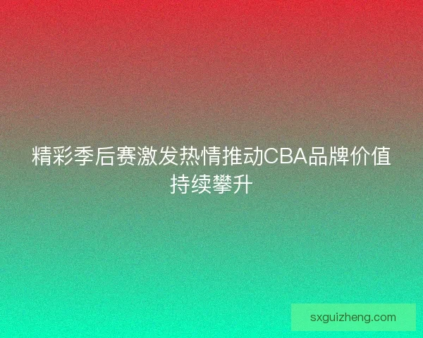 精彩季后赛激发热情推动CBA品牌价值持续攀升