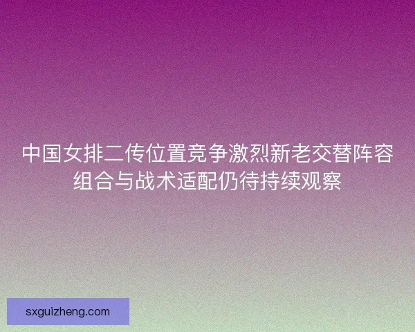 中国女排二传位置竞争激烈新老交替阵容组合与战术适配仍待持续观察