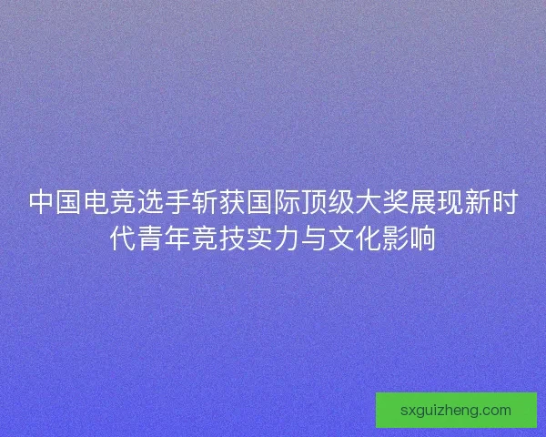 中国电竞选手斩获国际顶级大奖展现新时代青年竞技实力与文化影响 中国电竞选手斩获国际顶级大奖展现新时代青年竞技实力与文化影响