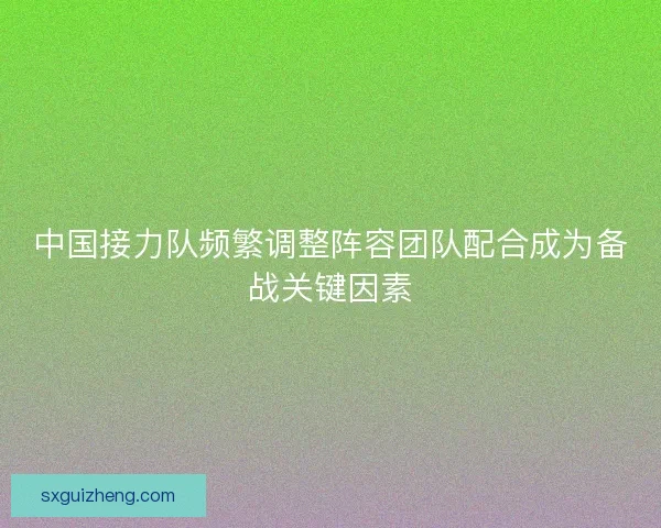 中国接力队频繁调整阵容团队配合成为备战关键因素 中国接力队频繁调整阵容团队配合成为备战关键因素